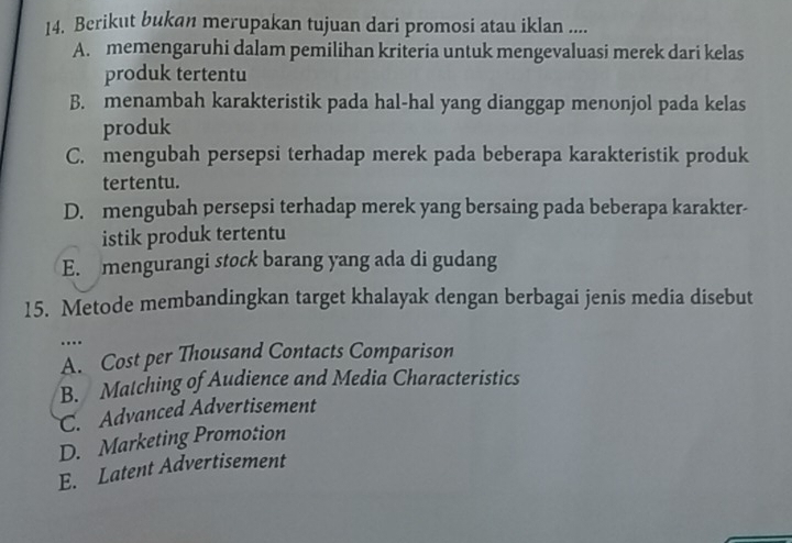 Berikut bukan merupakan tujuan dari promosi atau iklan ....
A. memengaruhi dalam pemilihan kriteria untuk mengevaluasi merek dari kelas
produk tertentu
B. menambah karakteristik pada hal-hal yang dianggap menonjol pada kelas
produk
C. mengubah persepsi terhadap merek pada beberapa karakteristik produk
tertentu.
D. mengubah persepsi terhadap merek yang bersaing pada beberapa karakter-
istik produk tertentu
E. mengurangi stock barang yang ada di gudang
15. Metode membandingkan target khalayak dengan berbagai jenis media disebut
...
A. Cost per Thousand Contacts Comparison
B. Matching of Audience and Media Characteristics
C. Advanced Advertisement
D. Marketing Promotion
E. Latent Advertisement