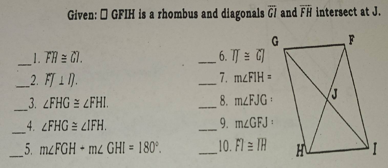 Given: → GFIH is a rhombus and diagonals overline GI and overline FH intersect at J. 
_1. overline FH≌ overline GI. _6. overline IJ≌ overline GJ
_2. FJ⊥ D. 
_7. m∠ FIH=
_3. ∠ FHG≌ ∠ FHI. 
_8. m∠ FJG
_4. ∠ FHG≌ ∠ IFH. 
_9. m∠ GFJ
_5. m∠ FGH+m∠ GHI=180°. _10. FI≌ IH