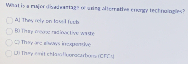 What is a major disadvantage of using alternative energy technologies?
A) They rely on fossil fuels
B) They create radioactive waste
C) They are always inexpensive
D) They emit chlorofluorocarbons (CFCs)