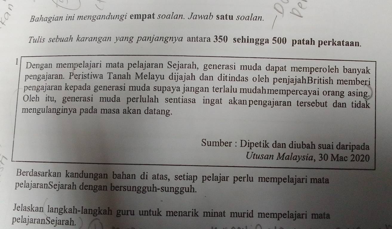 Bahagian ini mengandungi empat soalan. Jawab satu soalan. 
Tulis sebuah karangan yang panjangnya antara 350 sehingga 500 patah perkataan. 
1 Dengan mempelajari mata pelajaran Sejarah, generasi muda dapat memperoleh banyak 
pengajaran. Peristiwa Tanah Melayu dijajah dan ditindas oleh penjajahBritish memberi 
pengajaran kepada generasi muda supaya jangan terlalu mudahmempercayai orang asing. 
Oleh itu, generasi muda perlulah sentiasa ingat akanpengajaran tersebut dan tidak 
mengulanginya pada masa akan datang. 
Sumber : Dipetik dan diubah suai daripada 
Utusan Malaysia, 30 Mac 2020 
Berdasarkan kandungan bahan di atas, setiap pelajar perlu mempelajari mata 
pelajaranSejarah dengan bersungguh-sungguh. 
Jelaskan langkah-langkah guru untuk menarik minat murid mempelajari mata 
pelajaranSejarah.