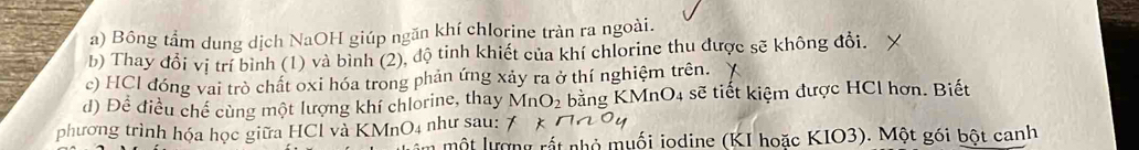 Bông tầm dung dịch NaOH giúp ngăn khí chlorine tràn ra ngoài. 
b) Thay đổi vị trí bình (1) và bình (2), độ tinh khiết của khí chlorine thu được sẽ không đổi. 
c) HCl đóng vai trò chất oxi hóa trong phản ứng xảy ra ở thí nghiệm trên. 
d) Để điều chế cùng một lượng khí chlorine, thay MnO_2 bằng KMn O_4 : sẽ tiết kiệm được HCl hơn. Biết 
phương trình hóa học giữa HCl và KMnO4 như sau: 
một lượng rất nhỏ muối iodine (KI hoặc KIO3). Một gói bột canh