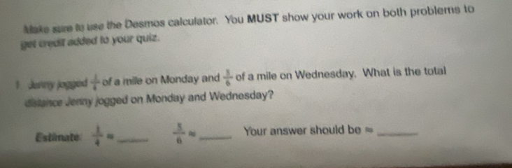 Make sure io use the Desmos calculator. You MUST show your work on both problems to 
get credif added to your quiz. 
1 Jenny jogged  1/4  _  of a mile on Monday and  8/6  of a mile on Wednesday. What is the total 
c 
distance Jenny jogged on Monday and Wednesday? 
Estanate  1/4 = _  5/6 approx _ Your answer should be 15._