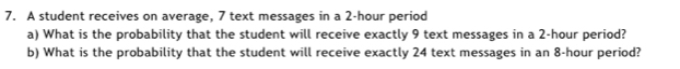 A student receives on average, 7 text messages in a 2-hour period 
a) What is the probability that the student will receive exactly 9 text messages in a 2-hour period? 
b) What is the probability that the student will receive exactly 24 text messages in an 8-hour period?