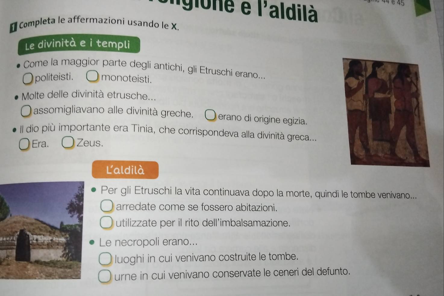 44 é 45
Sigione é | 'aldilà
* Completa le affermazioni usando le X.
Le divinità e i templi
Come la maggior parte degli antichi, gli Etruschi erano....
politeisti. monoteisti.
Molte delle divinità etrusche...
assomigliavano alle divinità greche. erano di origine egizia.
II dio più importante era Tinia, che corrispondeva alla divinità greca....
Era. Zeus.
Laldilà
Per gli Etruschi la vita continuava dopo la morte, quindi le tombe venivano...
arredate come se fossero abitazioni.
utilizzate per il rito dell'imbalsamazione.
Le necropoli erano...
luoghi in cui venivano costruite le tombe.
urne in cui venivano conservate le ceneri del defunto.