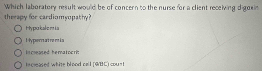 Which laboratory result would be of concern to the nurse for a client receiving digoxin
therapy for cardiomyopathy?
Hypokalemia
Hypernatremia
Increased hematocrit
Increased white blood cell (WBC) count