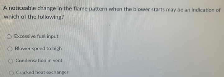 A noticeable change in the flame pattern when the blower starts may be an indication of
which of the following?
Excessive fuel input
Blower speed to high
Condensation in vent
Cracked heat exchanger