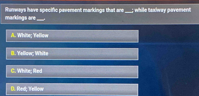 Runways have specific pavement markings that are_ ; while taxiway pavement
markings are_ .
A. White; Yellow
B. Yellow; White
C. White; Red
D. Red; Yellow