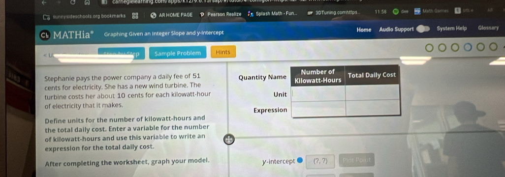 cam égie:eammng: com/appsyk 12/9.0715 
sunnysideschools org bookmarks AR HOME PAGE P Pearson Realize Splash Math - Fun. 3DTuning.comhttps. 11.58 Math Ganes 
MATHia* Graphing Given an Integer Slope and y-Intercept Home Audio Support System Help Glossary 
cree by Step Sample Problem Hints 
Stephanie pays the power company a daily fee of 51 Quantity Na 
cents for electricity. She has a new wind turbine. The 
turbine costs her about 10 cents for each kilowatt-hour Un 
of electricity that it makes. 
Expressi 
Define units for the number of kilowatt-hours and 
the total daily cost. Enter a variable for the number 
of kilowatt-hours and use this variable to write an 
expression for the total daily cost. 
After completing the worksheet, graph your model. y-intercept (?,?) Plot Poilt