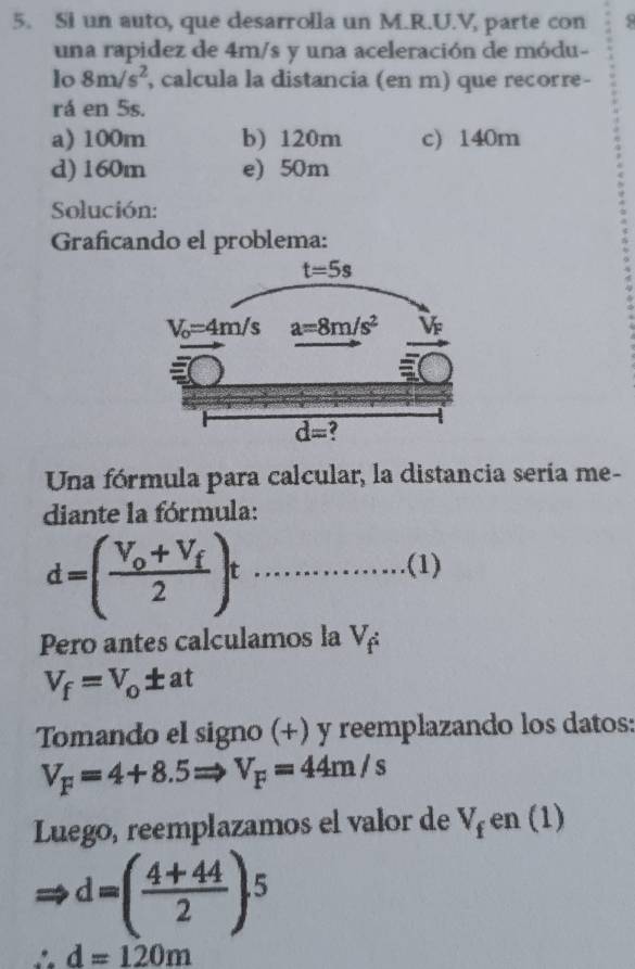 Si un auto, que desarrolla un M.R.U.V, parte con 5
una rapidez de 4m/s y una aceleración de módu-
lo 8m/s^2 , calcula la distancia (en m) que recorre-
rá en 5s.
a) 100m b) 120m c) 140m
d) 160m e) 50m
Solución:
Graficando el problema:
Una fórmula para calcular, la distancia sería me-
diante la fórmula:
 1/2  □  (1)
d=(frac V_o+V_f2)t ...
x
Pero antes calculamos la V_f:
V_f=V_o± at
Tomando el signo (+) y reemplazando los datos:
V_F=4+8.5Rightarrow V_F=44m/s
Luego, reemplazamos el valor de V_f en (1)
d=( (4+44)/2 )^5
∴ d=120m