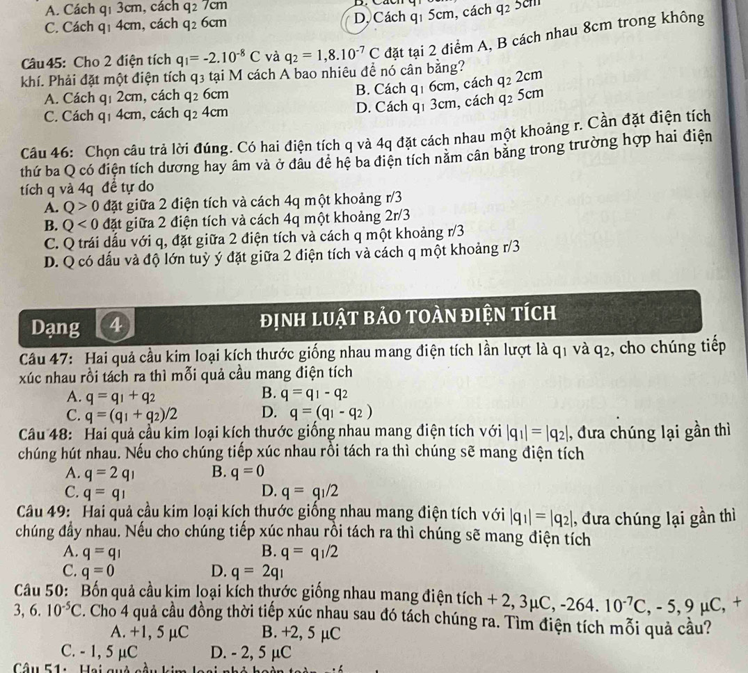 A. Cách q_13 cm, cách q_27cm q_2
D, Cách q1 5cm, cách
C. Cách q_1 4cm, cách q_26cm 5cm
Câu45: Cho 2 điện tích q_I=-2.10^(-8)C và q_2=1,8.10^(-7)C đặt tại 2 điểm A, B cách nhau 8cm trong không
khí. Phải đặt một điện tích q 3 tại M cách A bao nhiêu để nó cân bằng?
A. Cách qı 2cm, cách q_2 6 911
B. Cách q1 6cm, cách q_22cm
D. Cách q1 3cm, cách q_2
C. Cách qī 4cm, cách q_24cm 5cm
Câu 46: Chọn câu trả lời đúng. Có hai điện tích q và 4q đặt cách nhau một khoảng r. Cần đặt điện tích
thứ ba Q có điện tích dương hay âm và ở đâu để hệ ba điện tích nằm cân bằng trong trường hợp hai điện
tích q và 4q đề tự do
A. Q>0 đặt giữa 2 điện tích và cách 4q một khoảng r/3
B. Q<0</tex> đặt giữa 2 điện tích và cách 4q một khoảng 2r/3
C. Q trái dấu với q, đặt giữa 2 điện tích và cách q một khoảng r/3
D. Q có dấu và độ lớn tuỳ ý đặt giữa 2 điện tích và cách q một khoảng r/3
Dạng 4 định lUật bảO tOàn điện tích
Câu 47: Hai quả cầu kim loại kích thước giống nhau mang điện tích lần lượt là q1 và q_2 , cho chúng tiếp
xúc nhau rồi tách ra thì mỗi quả cầu mang điện tích
A. q=q_1+q_2
B. q=q_1-q_2
C. q=(q_1+q_2)/2 D. q=(q_1-q_2)
Câu 48: Hai quả cầu kim loại kích thước giống nhau mang điện tích với |q_1|=|q_2| , đưa chúng lại gần thì
chúng hút nhau. Nếu cho chúng tiếp xúc nhau rồi tách ra thì chúng sẽ mang điện tích
A. q=2q_1 B. q=0
D.
C. q=q_1 q=q_1/2
Câu 49: Hai quả cầu kim loại kích thước giống nhau mang điện tích với |q_1|=|q_2| , đưa chúng lại gần thì
chúng đầy nhau. Nếu cho chúng tiếp xúc nhau rồi tách ra thì chúng sẽ mang điện tích
A. q=q_1 B. q=q_1/2
C. q=0 D. q=2q_1
Câu 50: Bốn quả cầu kim loại kích thựớc giống nhau mang điện tích + 2, 3μ0 3mu C,-264.10^(-7)C,-5,9mu C, +
3, 6. 10^(-5)C 3. Cho 4 quả cầu đồng thời tiếp xúc nhau sau đó tách chúng ra. Tìm điện tích mỗi quả cầu?
A. +1, 5 μC B. +2, 5 µC
C. - 1, 5 μC D. - 2, 5 μC
Câu 51: Hai quả càu