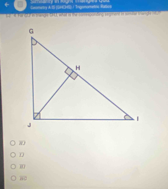 Simianty in Right Mangies Quiz
Geometry A IS (GHCHS) / Trigonometric Ratios
4. For GJ in triangle GHJ, what is the corresponding segment in similar triangle HIJ?
overline HJ
overline IJ
overline HI
overline HG