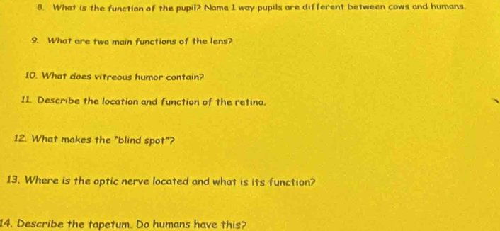 What is the function of the pupil? Name I way pupils are different between cows and humans, 
9. What are two main functions of the lens? 
10. What does vitreous humor contain? 
11 Describe the location and function of the retina. 
12. What makes the "blind spot"? 
13. Where is the optic nerve located and what is its function? 
14. Describe the tapetum. Do humans have this?