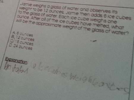 Jamie weighs a glass of water and observes its
weight to be 12 ounces. Jamie then adds 6 ice cubes
to the glass of water. Each ice cube weighs one
ounce. After all of the ice cubes have melted, what
will be the approximate weight of the glass of water ?
A. 6 ounces
B, 12 ources
C/ * 6 cunces
D. 24 aunces
Explanation
