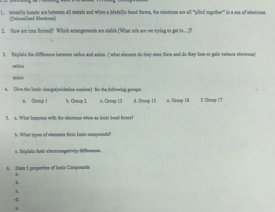 Metallic bonds: are between all metals and when a Metallic bond forms, the electrons are all “piled together” in a sea of electrons.
(Delocalized Electrons)
2. How are ions formed? Which arrangements are stable (What rule are we trying to get to...)?
3. Explain the difference between cation and anion. ( what element do they stem form and do they lose or gain valence electrons)
cation
anion
4. Give the Ionic charge(oxidation number) for the.following groups:
a. Group 1 b. Group 2 c. Group 13 d. Group 15 c. Group 16 f. Group 17
5. a. What happens with the electrons when an ionic bond forms?
b. What types of elements form Ionic compounds?
c. Explain their electronegativity differences.
6. State 5 properties of Ionic Compounds
a.
b.
C.

e.