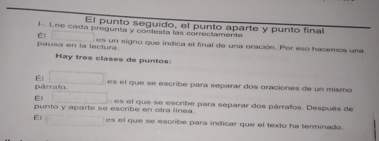 El punto seguido, el punto aparte y punto final 
I-. Lee cada pregunta y contesta las correctamente 
Él 
es un signo que indica el final de una oración. Por eso hacemos una 
pausa en la lectura. 
Hay tres clases de puntos: 
Él 
es el que se escribe para separar dos oraciones de un mismo 
párrafo. 
Él a es el que se escribe para separar dos párrafos. Después de 
punto y aparte se escribe en otra línea. 
Él es el que se escribe para indicar que el texto ha terminado.