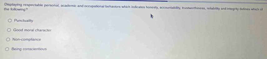 Displaying respectable personal, academic and occupational behaviors which indicates honesty, accountability, trustworthiness, reliability and integrity defines which ol
the following?
Punctuality
Good moral character
Non-compliance
Being conscientious