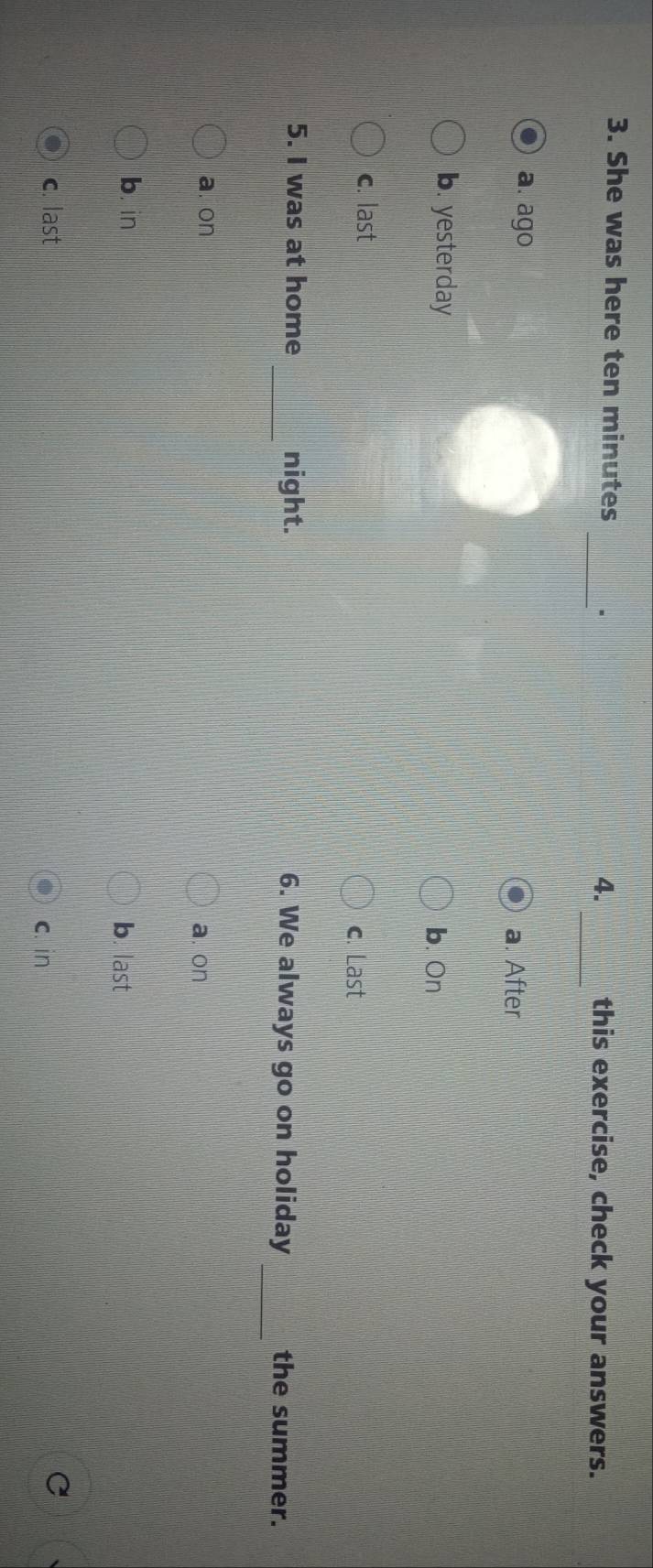 She was here ten minutes _、 this exercise, check your answers.
4.
_
a. ago a. After
b. yesterday
b. On
c. last c. Last
_
5. I was at home _night. 6. We always go on holiday the summer.
a. on a. on
b. in b. last
c. last
c. in