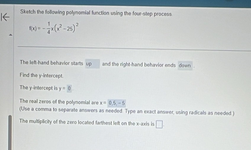 Sketch the following polynomial function using the four-step process
f(x)=- 1/4 x(x^2-25)^2
The left-hand behavior starts up and the right-hand behavior ends down 
Find the y-intercept. 
The y-intercept is y=0
The real zeros of the polynomial are x=0,5,-5
(Use a comma to separate answers as needed. Type an exact answer, using radicals as needed.) 
The multiplicity of the zero located farthest left on the x-axis is □ .