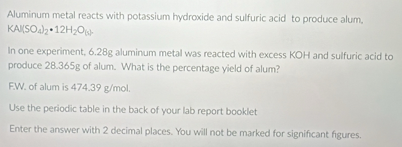 Aluminum metal reacts with potassium hydroxide and sulfuric acid to produce alum,
KAl(SO_4)_2· 12H_2O_(s). 
In one experiment, 6.28g aluminum metal was reacted with excess KOH and sulfuric acid to 
produce 28.365g of alum. What is the percentage yield of alum? 
F.W. of alum is 474.39 g/mol. 
Use the periodic table in the back of your lab report booklet 
Enter the answer with 2 decimal places. You will not be marked for signifcant figures.