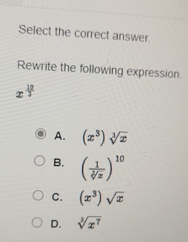 Select the correct answer.
Rewrite the following expression.
x^(frac 10)3
A. (x^3)sqrt[3](x)
B. ( 1/sqrt[3](x) )^10
C. (x^3)sqrt(x)
D. sqrt[3](x^7)