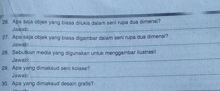 Apa saja objek yang biasa dilukis dalam seni rupa dua dimensi? 
Jawab: 
_ 
_ 
27. Apa saja objek yang biasa digambar dalam seni rupa dua dimensi? 
Jawab: 
28. Sebutkan media yang digunakan untuk menggambar ilustrasi! 
Jawab: 
_ 
29. Apa yang dimaksud seni kolase? 
Jawab: 
_ 
30. Apa yang dimaksud desain grafis?