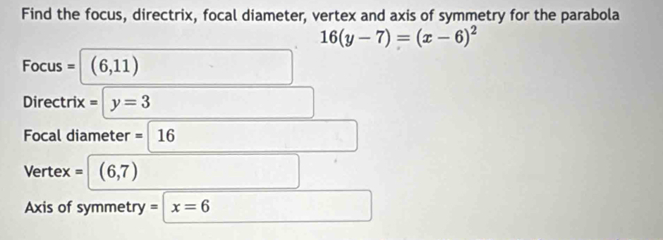 Find the focus, directrix, focal diameter, vertex and axis of symmetry for the parabola
16(y-7)=(x-6)^2
Focus = (6,11)
Directrix = y=3
Focal diameter =16
Vert ex= (6,7)
Axis of symmetry = x=6