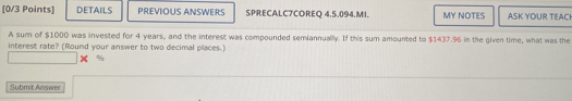 DETAILS PREVIOUS ANSWERS SPRECALC7COREQ 4,5,094.MI. MY NOTES ASK YOUR TEACH 
A sum of $1000 was invested for 4 years, and the interest was compounded semiannually. If this sum amounted to $1437.96 in the given time, what was the 
interest rate? (Round your answer to two decimal places.)
%
Submit Answer