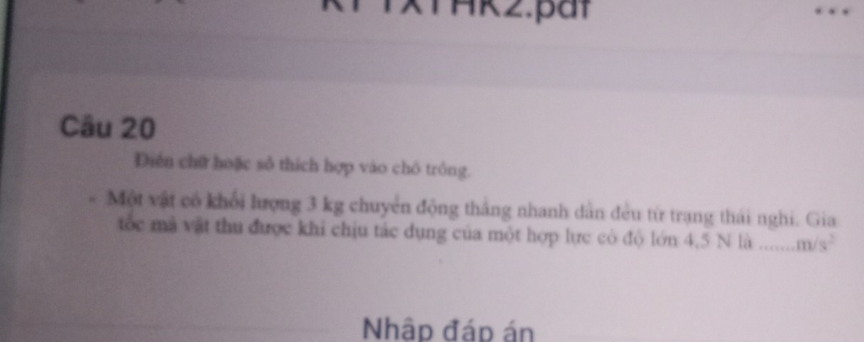 TAkz.pat 
Câu 20 
Diền chữ hoặc sô thích hợp vào chô trồng. 
Một vật có khổi lượng 3 kg chuyển động thắng nhanh dẫn đều từ trạng thái nghi. Gia 
tốc mã vật thu được khi chịu tác dụng của một hợp lực có độ lớn 4,5 N là m/s^2
Nhập đáp án