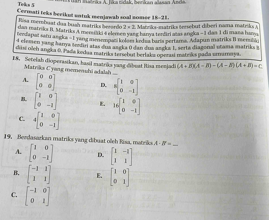 ers darı matriks A. Jika tidak, berikan alasan Anda.
Teks 5
Cermati teks berikut untuk menjawab soal nomor 18-21.
Risa membuat dua buah matriks berordo 2* 2. Matriks-matriks tersebut diberi nama matriks A
dan matriks B. Matriks A memiliki 4 elemen yang hanya terdiri atas angka -1 dan 1 di mana hanya
terdapat satu angka -1 yang menempati kolom kedua baris pertama. Adapun matriks B memilíki
4 elemen yang hanya terdiri atas dua angka 0 dan dua angka 1, serta diagonal utama matriks B
diisi oleh angka 0. Pada kedua matriks tersebut berlaku operasi matriks pada umumnya.
18. Setelah dioperasikan, hasil matriks yang dibuat Risa menjadi (A+B)(A-B)-(A-B)(A+B)=C.
Matriks C yang memenuhi adalah ....
A. beginbmatrix 0&0 0&0endbmatrix
D. 8beginbmatrix 1&0 0&-1endbmatrix
B. beginbmatrix 1&0 0&-1endbmatrix
E. 16beginbmatrix 1&0 0&-1endbmatrix
C. 4beginbmatrix 1&0 0&-1endbmatrix
19. Berdasarkan matriks yang dibuat oleh Risa, matriks A· B^t= _
A. beginbmatrix 1&0 0&-1endbmatrix
D. beginbmatrix 1&-1 1&1endbmatrix
B. beginbmatrix -1&1 1&1endbmatrix
E. beginbmatrix 1&0 0&1endbmatrix
C. beginbmatrix -1&0 0&1endbmatrix