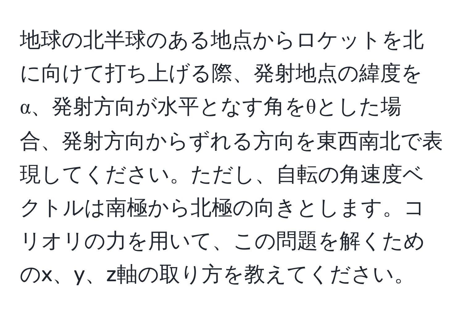 地球の北半球のある地点からロケットを北に向けて打ち上げる際、発射地点の緯度をα、発射方向が水平となす角をθとした場合、発射方向からずれる方向を東西南北で表現してください。ただし、自転の角速度ベクトルは南極から北極の向きとします。コリオリの力を用いて、この問題を解くためのx、y、z軸の取り方を教えてください。
