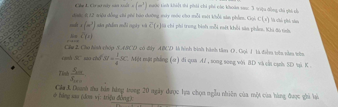 Cơ sơ này sản xuất x(m^3) nước tinh khiết thì phải chi phí các khoản sau: 3 triệu đồng chỉ phí cổ 
dịnh: 0, 12 triệu đồng chi phí bảo dưỡng máy móc cho mỗi mét khối sản phẩm. Gọi C(x) là chí phí sản 
suất x(m^3) sản phầm mỗi ngày và overline C(x) là chi phí trung bình mỗi mét khối sản phẩm. Khi đó tính
limlimits _xto +∈fty overline C(x)
Cầu 2. Cho hình chóp S. ABCD có đáy ABCD là hình bình hành tâm O. Gọi / là điểm trên nằm trên 
cạnh SC sao chó SI= 1/4 SC 7. Một mặt phẳng (α) di qua AI , song song với BD và cất cạnh SD tại K. 
Tính frac S_404S_4endarray .. 
Câu 3. Doanh thu bán hàng trong 20 ngày được lựa chọn ngẫu nhiên của một của hàng được ghi lại 
ở bảng sau (đơn vị: triệu đồng):