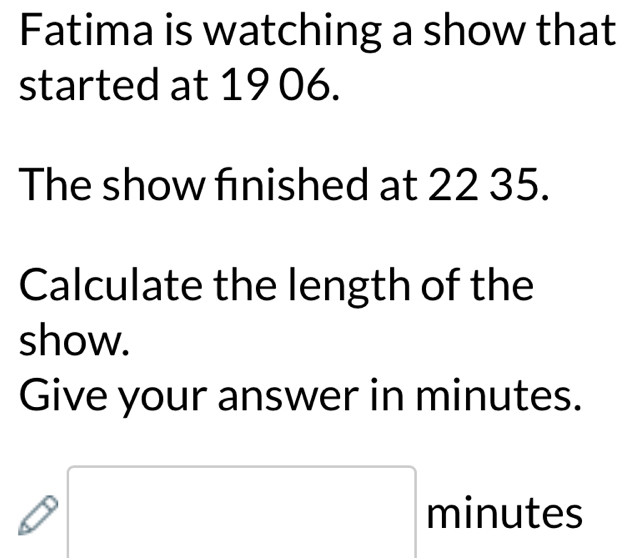 Fatima is watching a show that 
started at 19 06. 
The show finished at 22 35. 
Calculate the length of the 
show. 
Give your answer in minutes.
minutes