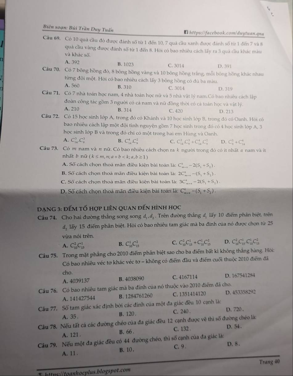 Biên soạn: Bùi Trần Duy Tuấn  https://facebook.com/duytuan.qna
Câu 69. Có 10 quả cầu đỏ được đánh số từ 1 đến 10, 7 quả cầu xanh được đánh số từ 1 đến 7 và 8
quả cầu vàng được đánh số từ 1 đến 8. Hỏi có bao nhiêu cách lấy ra 3 quả cầu khác màu
và khác số.
A. 392
n B. 1023 C. 3014 D. 391
Câu 70. Có 7 bông hồng đỏ, 8 bông hồng vàng và 10 bông hồng trắng, mỗi bông hồng khác nhau
từng đôi một. Hỏi có bao nhiêu cách lấy 3 bông hồng có đú ba màu.
A. 560 B. 310 C. 3014 D. 319
Câu 71. Có 7 nhà toán học nam, 4 nhà toán học nữ và 5 nhà vật lý nam.Có bao nhiêu cách lập
đoàn công tác gồm 3 người có cả nam và nữ đồng thời có cả toán học và vật lý.
A. 210 B. 314 C. 420 D. 213
Câu 72. Có 15 học sinh lớp A, trong đó có Khánh và 10 học sinh lớp B, trong đó có Oanh. Hỏi có
bao nhiêu cách lập một đội tình nguyện gồm 7 học sinh trong đó có 4 học sinh lớp A, 3
học sinh lớp B và trong đó chi có một trong hai em Hùng và Oanh.
A. C_(14)^3.C_9^(3 B. C_(14)^4.C_9^2 C. C_(14)^3.C_9^3+C_(14)^4.C_9^2 D. C_9^3+C_(14)^4
Câu 73. Có m nam và n nữ. Có bao nhiêu cách chọn ra k người trong đó có ít nhất # nam và ít
nhất b nữ (k≤ m,n;a+b
A. Số cách chọn thoả mãn điều kiện bài toán là: C_(m+n)^k-2(S_1)+S_2).
B. Số cách chọn thoả mãn điều kiện bài toán là: 2C_(m+n)^k-(S_1+S_2).
C. Số cách chọn thoả mãn điều kiện bài toán là: 3C_(m+n)^k-2(S_1+S_2).
D. Số cách chọn thoả mãn điều kiện bài toán là: C_(m+n)^k-(S_1+S_2).
DẠNG 3: đẾM tỐ hợp liÊN quan đến hình học
Câu 74. Cho hai đường thẳng song song d_1,d_2.  . Trên đường thắng đ, lấy 10 điểm phân biệt, trên
d_2 lấy 15 điểm phân biệt. Hỏi có bao nhiêu tam giác mà ba đinh của nó được chọn từ 25
vừa nói trên.
A. C_(10)^2C_(15)^1
B. C_(10)^1C_(15)^2 C. C_(10)^2C_(15)^1+C_(10)^1C_(15)^2 D. C_(10)^2C_(15)^1.C_(10)^1C_(15)^2
Câu 75. Trong mặt phẳng cho 2010 điểm phân biệt sao cho ba điểm bất kì không thắng hàng. Hỏi:
Có bao nhiêu véc tơ khác véc tơ - không có điểm đầu và điểm cuối thuộc 2010 điểm đã
cho.
A. 4039137 B. 4038090 C. 4167114 D. 167541284
Câu 76. Có bao nhiêu tam giác mà ba đinh của nó thuộc vào 2010 điểm đã cho.
A. 141427544 B. 1284761260 C. 1351414120 D. 453358292
Câu 77. Số tam giác xác định bởi các đinh của một đa giác đều 10 cạnh là:
A. 35 . B. 120 . C. 240 . D. 720 .
Câu 78. Nếu tất cá các đường chéo của đa giác đều 12 cạnh được vẽ thì số đường chéo là:
A. 121 . B. 66 . C. 132 .
D. 54 .
Câu 79. Nếu một đa giác đều có 44 đường chéo, thì số cạnh của đa giác là:
A. 11 . B. 10 . C.9 .
D. 8 .
Trang 40
h:hocplus.blogspot.com