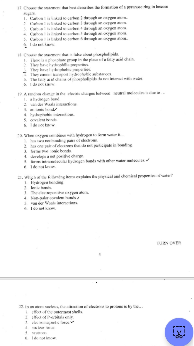 Choose the statement that best describes the formation of a pyranose ring in hexose
sugars.
1. Carbon 1 is linked to carbon 2 through an oxygen atom..
2 Carbon 1 is linked to carbon 3 through an oxygen atom.
3. Carbon 1 is linked to carbon 4 through an oxygen atom.
4. Carbon 1 is linked to carbon 5 through an oxygen atom.
5. Carbon 1 is linked to carbon 6 through an oxygen atom..
6. I do not know.
18. Choose the statement that is false about phospholipids.
1. There is a phosphate group in the place of a fatty acid chain.
2 They have hydrophilic properties.
They have hydrophobic properties.
4. They cannot transport hydrophobic substances.
5. The fatty acid chains of phospholipids do not interact with water
6. I do not know.
19. A random change in the electric charges between neutral molecules is due to …
1. a hydrogen bond.
2. van der Waals interactions.
3. an ionic bond.
4. hydrophobic interactions.
5. covalent bonds.
6. I do not know.
20. When oxygen combines with hydrogen to form water it...
1. has two nonbonding pairs of electrons.
2. has one pair of electrons that do not participate in bonding.
3. forms two ionic bonds.
4. develops a net positive charge.
5. forms intramolecular hydrogen bonds with other water molecules.
6. I do not know.
21. Which of the following items explains the physical and chemical properties of water?
1. Hydrogen bonding
2. Ionic bonds.
3. The electropositive oxygen atom.
4. Non-polar covalent bonds
5. van der Waals interactions.
6. I do not know.
TURN OVER
4
22. In an atom nucleus, the attraction of electrons to protons is by the…
1 effect of the outermost shells.
2. effect of P -orbitals only.
3. electromagnetic force.
4. nuclear force.
5. neutrons.
6. I do not know.