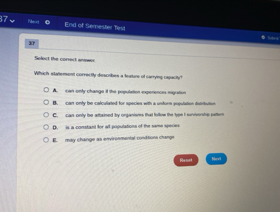 Next End of Semester Test
Schria
37
Select the correct answer.
Which statement correctly describes a feature of carrying capacity?
A. can only change if the population experiences migration
B. can only be calculated for species with a uniform population distribution
C. can only be attained by organisms that follow the type I survivorship pattern
D. is a constant for all populations of the same species
E. may change as environmental conditions change
Reset Next