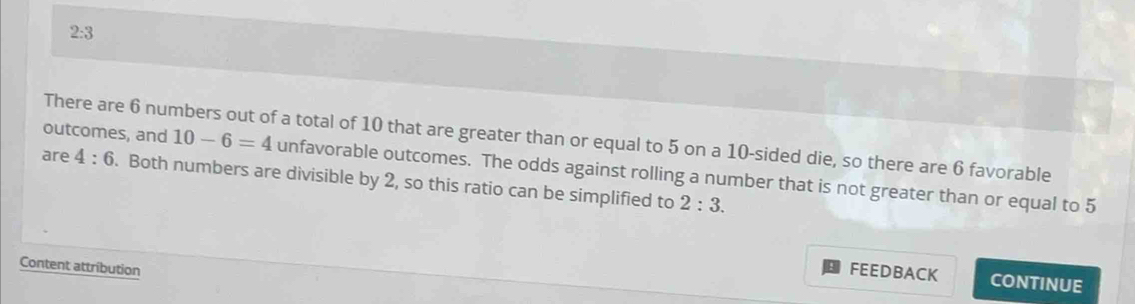 2:3
There are 6 numbers out of a total of 10 that are greater than or equal to 5 on a 10 -sided die, so there are 6 favorable 
outcomes, and 10-6=4 unfavorable outcomes. The odds against rolling a number that is not greater than or equal to 5
are 4:6. Both numbers are divisible by 2, so this ratio can be simplified to 2:3. 
Content attribution 
FEEDBACK CONTINUE