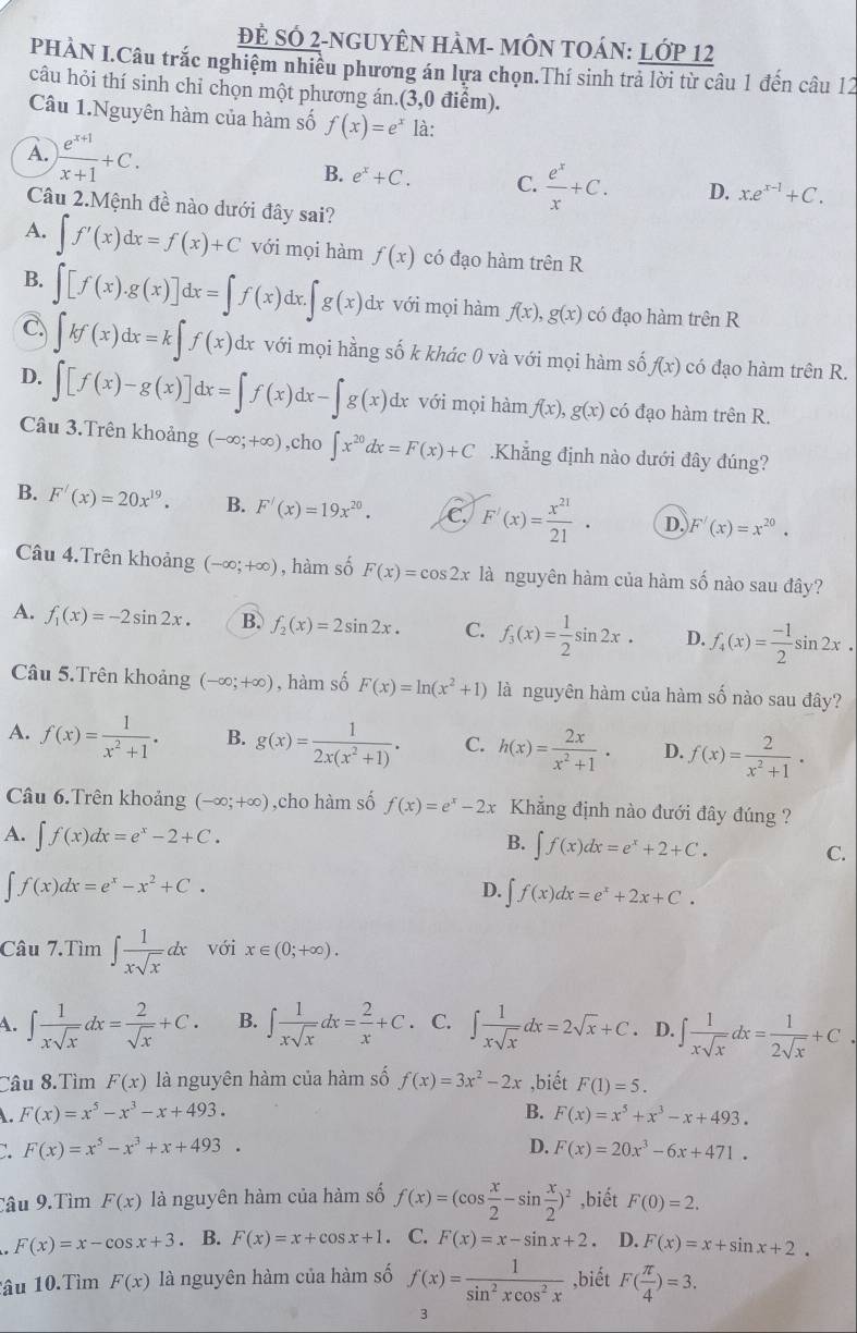 Đẻ Số 2-nguyên hàm- mÔN tOán: Lớp 12
PHÀN I.Câu trắc nghiệm nhiều phương án lựa chọn.Thí sinh trả lời từ câu 1 đến câu 12
câu hỏi thí sinh chỉ chọn một phương án.(3,0 điểm).
Câu 1.Nguyên hàm của hàm số f(x)=e^x là:
A. ) (e^(x+1))/x+1 +C. B. e^x+C. C.  e^x/x +C. D. x.e^(x-1)+C.
Câu 2.Mệnh đề nào dưới đây sai?
A. ∈t f'(x)dx=f(x)+C với mọi hàm f(x) có đạo hàm trên R
B.
C. ∈t [f(x).g(x)]dx=∈t f(x)dx.∈t g(x)dx với mọi hàm f(x),g(x) có đạo hàm trên R
∈t kf(x)dx=k∈t f(x)dx a với mọi hằng số k khác 0 và với mọi hàm số f(x) có đạo hàm trên R.
D. ∈t [f(x)-g(x)]dx=∈t f(x)dx-∈t g(x)dx với mọi hàm f(x),g(x) có đạo hàm trên R.
Câu 3.Trên khoảng (-∈fty ;+∈fty ) ,cho ∈t x^(20)dx=F(x)+C.Khẳng định nào dưới đây đúng?
B. F'(x)=20x^(19). B. F'(x)=19x^(20). C F'(x)= x^(21)/21 · D. F'(x)=x^(20).
Câu 4.Trên khoảng (-∈fty ;+∈fty ) , hàm số F(x)=cos 2x là nguyên hàm của hàm số nào sau đây?
A. f_1(x)=-2sin 2x. B. f_2(x)=2sin 2x. C. f_3(x)= 1/2 sin 2x. D. f_4(x)= (-1)/2 sin 2x.
Câu 5.Trên khoảng (-∈fty ;+∈fty ) , hàm số F(x)=ln (x^2+1) là nguyên hàm của hàm số nào sau đây?
A. f(x)= 1/x^2+1 . B. g(x)= 1/2x(x^2+1) . C. h(x)= 2x/x^2+1 · D. f(x)= 2/x^2+1 ·
Câu 6.Trên khoảng (-∈fty ;+∈fty ) ,cho hàm số f(x)=e^x-2x Khẳng định nào đưới đây đúng ?
A. ∈t f(x)dx=e^x-2+C.
B. ∈t f(x)dx=e^x+2+C.
C.
∈t f(x)dx=e^x-x^2+C.
D. ∈t f(x)dx=e^x+2x+C.
Câu 7.Tìm ∈t  1/xsqrt(x) dx với x∈ (0;+∈fty ).
4. ∈t  1/xsqrt(x) dx= 2/sqrt(x) +C. B. ∈t  1/xsqrt(x) dx= 2/x +C. C. ∈t  1/xsqrt(x) dx=2sqrt(x)+C. D. ∈t  1/xsqrt(x) dx= 1/2sqrt(x) +C.
Câu 8.Tìm F(x) là nguyên hàm của hàm số f(x)=3x^2-2x ,biết F(1)=5.
. F(x)=x^5-x^3-x+493. B. F(x)=x^5+x^3-x+493.
F(x)=x^5-x^3+x+493.
D. F(x)=20x^3-6x+471.
Tâu 9.Tìm F(x) là nguyên hàm của hàm số f(x)=(cos  x/2 -sin  x/2 )^2 ,biết F(0)=2.
F(x)=x-cos x+3. B. F(x)=x+cos x+1. C. F(x)=x-sin x+2. D. F(x)=x+sin x+2.
âu 10.Tìm F(x) là nguyên hàm của hàm số f(x)= 1/sin^2xcos^2x  ,biết F( π /4 )=3.
3