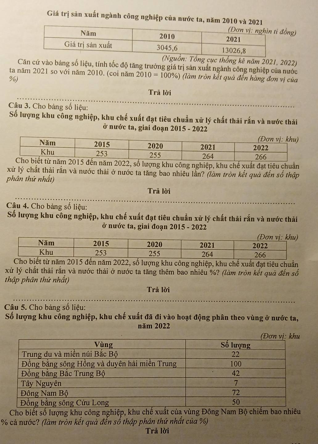 Giá trị sản xuất ngành công nghiệp của nước ta, năm 2010 và 2021 
ng) 
ồn: Tổng cục thống kê năm 2021, 2022) 
Căn cứ vào bảng số liệu, tính tốc độ tăng trưởng giá trị sản xuất ngành công nghiệp của nước 
ta năm 2021 so với năm 2010. (coi năm 2010=100% ) (làm tròn kết quả đến hàng đơn vị của
%) 
Trả lời 
Cậu 3. Cho bảng số liệu: 
Số lượng khu công nghiệp, khu chế xuất đạt tiêu chuẩn xử lý chất thải rắn và nước thải 
ở nước ta, giai đoạn 2015 - 2022 
ố lượng khu công nghiệp, khu chế xuất đạt tiêu chuẩn 
xử lý chất thải rắn và nước thải ở nước ta tăng bao nhiêu lần? (làm tròn kết quả đến số thập 
phân thứ nhất) 
Trả lời 
Câu 4. Cho bảng số liệu: 
Số lượng khu công nghiệp, khu chế xuất đạt tiêu chuẩn xử lý chất thải rắn và nước thải 
ở nước ta, giai đoạn 2015 - 2022 
m 2015 đến năm 2022, số lượng khu công nghiệp, khu chế xuất đạt tiêu chuẩn 
xử lý chất thải rắn và nước thải ở nước ta tăng thêm bao nhiêu %? (làm tròn kết quả đến số 
thập phân thứ nhất) 
Trả lời 
Câu 5. Cho bảng số liệu: 
Số lượng khu công nghiệp, khu chế xuất đã đi vào hoạt động phân theo vùng ở nước ta, 
năm 2022 
Cho biết số lượng khu công nghiệp, khu chế xuất của vùng Đông Nam Bộ chiếm bao nhiêu
% cả nước? (làm tròn kết quả đến số thập phân thứ nhất của %) 
Trả lời