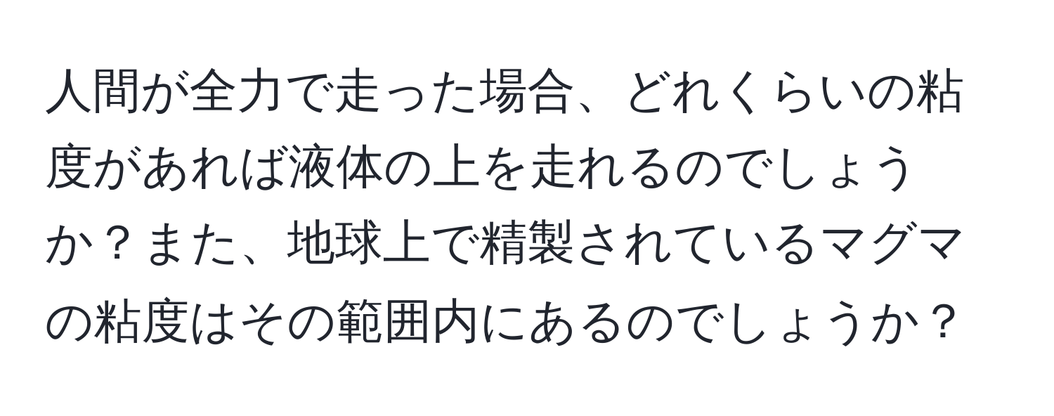 人間が全力で走った場合、どれくらいの粘度があれば液体の上を走れるのでしょうか？また、地球上で精製されているマグマの粘度はその範囲内にあるのでしょうか？