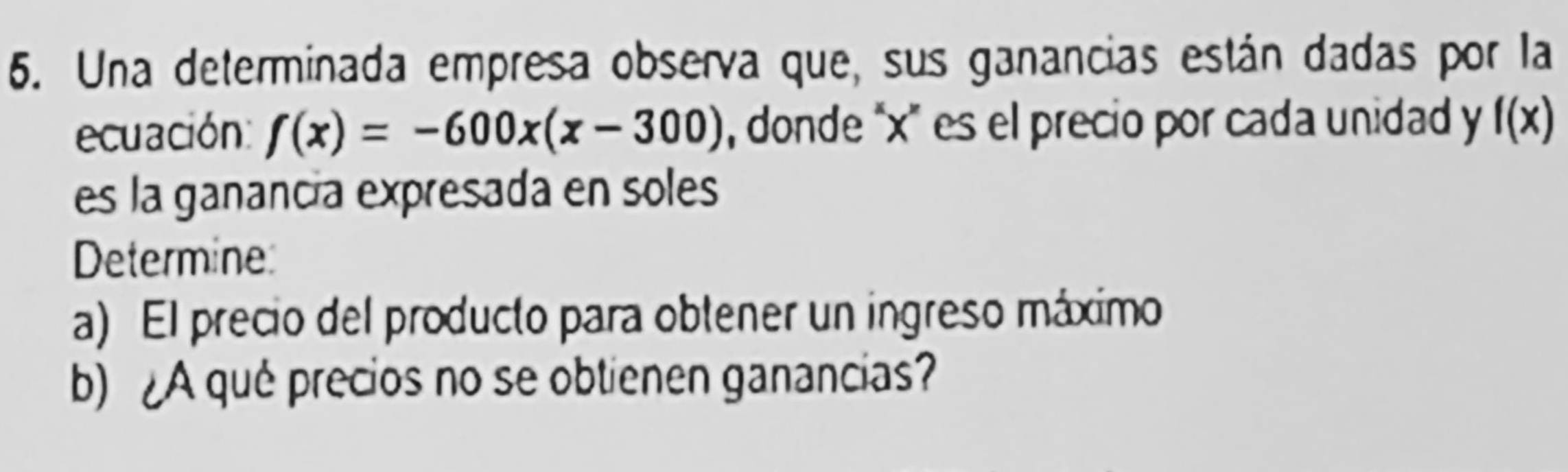 Una determinada empresa observa que, sus ganancias están dadas por la 
ecuación: f(x)=-600x(x-300) , donde “ x ' es el precio por cada unidad y f(x)
es la ganancía expresada en soles 
Determine 
a) El precio del producto para obtener un ingreso máximo 
b) ¿A qué precios no se obtienen ganancias?