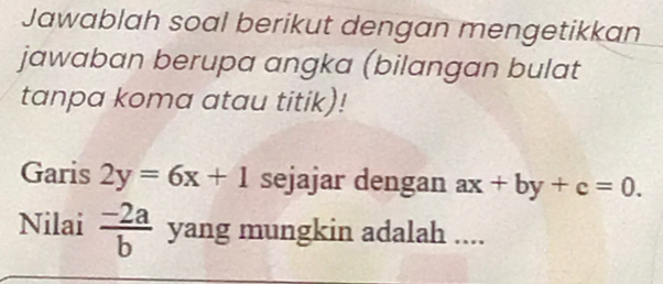 Jawablah soal berikut dengan mengetikkan 
jawaban berupa angka (bilangan bulat 
tanpa koma atau titik)! 
Garis 2y=6x+1 sejajar dengan ax+by+c=0. 
Nilai  (-2a)/b  yang mungkin adalah ....