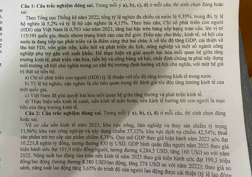 Câu trắc nghiệm đúng sai. Trong mỗi ý a), b), c), d) ở mỗi câu, thí sinh chọn đúng hoặc
n sai:
1. Theo Tổng cục Thống kê năm 2022, tổng tỷ lệ nghèo đa chiều cả nước là 9,35%, trong đó, tỷ lệ
0 hộ nghèo là 5,2% và tỷ lệ hộ cận nghèo là 4,15%. Theo báo cáo, Chỉ số phát triển con người
(HDI) của Việt Nam là 0,703 vào năm 2021, tăng hai bậc trên bảng xếp hạng toàn cầu, lên vị trí
115/191 quốc gia, thuộc nhóm trung bình cao của thế giới. Điều này cho thấy, kinh tế, xã hội của
)
nước ta đang tiếp tục phát triển và là điểm sáng thứ hai châu Á về tốc độ tăng GDP, cải thiện về
thu hút FDI, vốn gián tiếp, kiều hối và phát triển du lịch, nông nghiệp và một số ngành công
nghiệp phụ trợ gắn với xuất khẩu. Đề thực hiện và giải quyết hài hòa mối quan hệ giữa tăng
trưởng kinh tế, phát triển văn hóa, tiến bộ và công bằng xã hội, nhất định chúng ta phải xây dựng
môi trường xã hội chủ nghĩa trong cơ chế thị trường định hướng xã hội chủ nghĩa, với một hệ giá
trị thật sự tiến bộ.
a) Chỉ số phát triển con người (HDI) tỷ lệ thuận với tốc độ tăng trưởng kinh tế trong nước.
b) Tỷ lệ hộ nghèo, cận nghèo là chỉ tiêu quan trọng đề đánh giá tốc độc tăng trưởng kinh tế của
một quốc gia.
c) Việt Nam đã giải quyết hài hòa mối quan hệ giữa tăng trưởng và phát triển kinh tế,
d) Thực hiện nền kinh tế xanh, nền kinh tế tuần hoàn, nền kinh tế hướng tới con người là mục
tiêu của tăng trưởng kinh tế.
Câu 2: Câu trắc nghiệm đúng sai. Trong mỗi ý a), b), c), d) ở mỗi câu, thí sinh chọn đúng
hoặc sai:
Về cơ cầu nền kinh tế năm 2023, khu vực nông, lâm nghiệp và thủy sản chiếm tỷ trọng
11,96%; khu vực công nghiệp và xây dựng chiếm 37,12%; khu vực dịch vụ chiếm 42,54%; thuế
sản phầm trừ trợ cấp sản phầm chiếm 8,38%. Quy mô GDP theo giá hiện hành năm 2023 ước đạt
10.221,8 nghìn tỷ đồng, tương đương 430 tỷ USD. GDP bình quân đầu người năm 2023 theo giá
hiện hành ước đạt 101,9 triệu đồng/người, tương đương 4.284,5 USD, tăng 160 USD so với năm
2022. Năng suất lao động của toàn nền kinh tế năm 2023 theo giá hiện hành ước đạt 199,3 triệu
đồng/lao động (tương đương 8.380 USD/lao động, tăng 274 USD so với năm 2022); theo giá so
sánh, năng suất lao động tăng 3,65% do trình độ của người lao động được cải thiện (tỷ lệ lao động