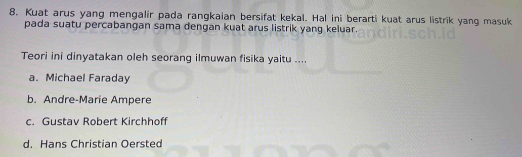 Kuat arus yang mengalir pada rangkaian bersifat kekal. Hal ini berarti kuat arus listrik yang masuk
pada suatu percabangan sama dengan kuat arus listrik yang keluar.
Teori ini dinyatakan oleh seorang ilmuwan fisika yaitu ....
a. Michael Faraday
b. Andre-Marie Ampere
c. Gustav Robert Kirchhoff
d. Hans Christian Oersted