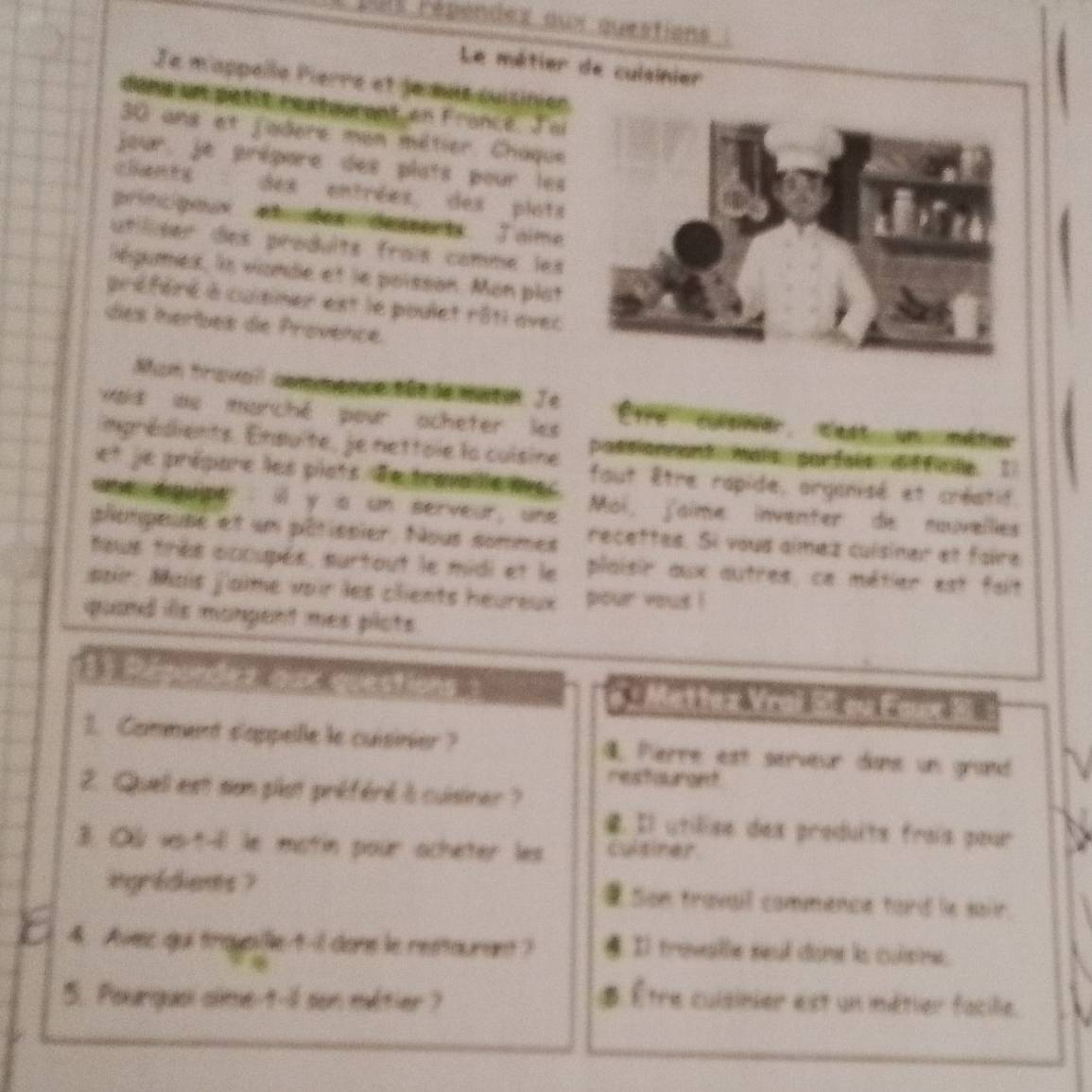 Dut répendex aux questions 
Le métier de culsinier 
Je mappelle Pierre et jemns suisition 
dans un petit restaurant en France. Joi
30 ans et jadere mon métier. Chaque 
jour. je prépare des plats pour les 
chants des entrées, des plots 
principoux abuder deents J aime 
utiliser des produits frais comme les 
égumes, ls vionde et le poisson. Mon plat 
préféré à cuisiner est le poulet rôti avec 
des herbes de Provence. 
Mum travail commence tãede matn. Je 
Haid ou marché pour acheter les tre cusner cest un métier 
imprédients. Ensuite, je nettoie la cuisine possionmant mais parfais difficle. 1 
et je prépore les piots. de trav lle avec fout être rapide, organisé et créatif. 
ane soupe : ill y s un serveur, une Moi, Jaime inventer de nouvelies 
plompeuse et un pâtissier. Nous sommes recettes. Si vous aimez cuisiner et faire 
teus très occupés, surtout le midi et le plaisir aux autres, ce métier est fait 
soir. Mais j'aime voir les clients heureux pour yous ! 
quand ils monpent mes plots . 
a a an do Mettez Vrai SI ou Faux E 
1. Comment s'appelle le cuisinier ? Pierre est serveur dane un grand 
me stoanged 
2. Quell est son plat préféré is cuisiner ? 
4. Il utilise des produits frais pour 
3. O vo-t-i le motin pour acheter les culsiner 
ingrédients ? Son travail commence tard le sair. 
4. Avec qui trousille t-1 done le restaurant ? . Il trovalle seul done ls culsne. 
5. Pourgusi alme-t-il son métier ? 
. Être cuisinier est un métier facilie.