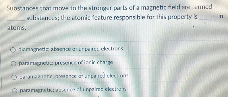 Substances that move to the stronger parts of a magnetic field are termed
_substances; the atomic feature responsible for this property is _in
atoms.
diamagnetic; absence of unpaired electrons
paramagnetic; presence of ionic charge
paramagnetic; presence of unpaired electrons
paramagnetic: absence of unpaired electrons