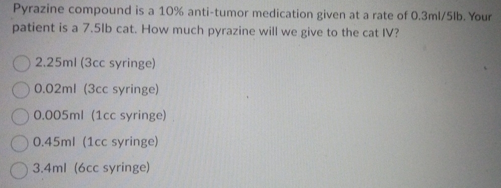 Pyrazine compound is a 10% anti-tumor medication given at a rate of 0.3ml/5lb. Your
patient is a 7.5lb cat. How much pyrazine will we give to the cat IV?
2.25ml (3cc syringe)
0.02ml (3cc syringe)
0.005ml (1cc syringe)
0.45ml (1cc syringe)
3.4ml (6cc syringe)