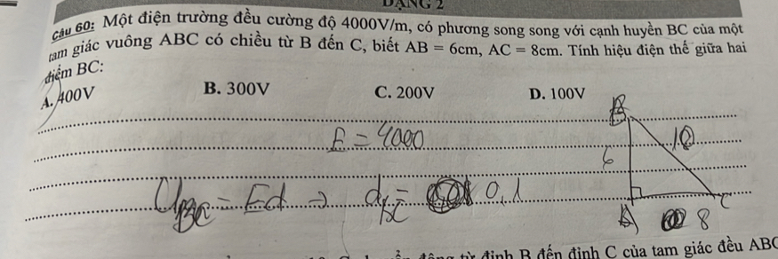 Đạng 2
cáu 60: Một điện trường đều cường độ 4000V/m, có phương song song với cạnh huyền BC của một
tam giác vuông ABC có chiều từ B đến C, biết AB=6cm, AC=8cm 1. Tính hiệu điện thế giữa hai
điểm BC :
A. 400V
B. 300V C. 200V D. 100V
_
_
_
_
_
đến định C của tam giác đều ABC