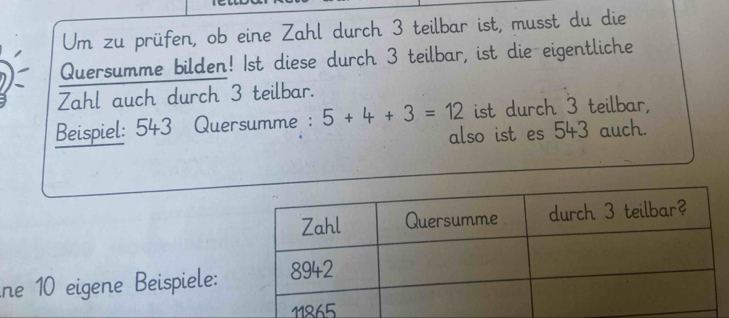 Um zu prüfen, ob eine Zahl durch 3 teilbar ist, musst du die
Quersumme bilden! 1st diese durch 3 teilbar, ist die eigentliche
Zahl auch durch 3 teilbar.
Beispiel: 543 Quersumme : 5+4+3=12 ist durch 3 teilbar,
also ist es 543 auch.
ne 10 eigene Beispiele: