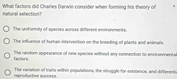 What factors did Charles Darwin consider when forming his theory of *
natural selection?
The uniformity of species across different environments.
The influence of human intervention on the breeding of plants and animals.
The random appearance of new species without any connection to environmental
factors.
The variation of traits within populations, the struggle for existence, and differenti
reproductive success.