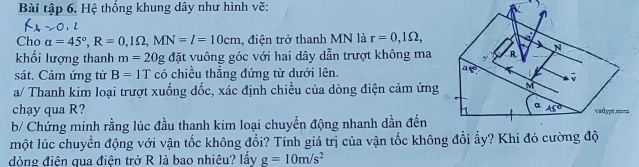 Bài tập 6. Hệ thống khung dây như hình vẽ:
Cho alpha =45°,R=0,1Omega ,MN=l=10cm , điện trở thanh MN là r=0,1Omega ,
khối lượng thanh m=20g đặt vuông góc với hai dây dẫn trượt không ma
sát. Cảm ứng từ B=1T có chiều thắng đứng từ dưới lên.
a/ Thanh kim loại trượt xuống dốc, xác định chiều của dòng điện cảm ứng
chạy qua R? 
b/ Chứng minh rằng lúc đầu thanh kim loại chuyển động nhanh dần đến
một lúc chuyển động với vận tốc không đổi? Tính giá trị của vận tốc không đổi ấy? Khi đó cường độ
dòng điện qua điện trở R là bao nhiêu? lấy g=10m/s^2